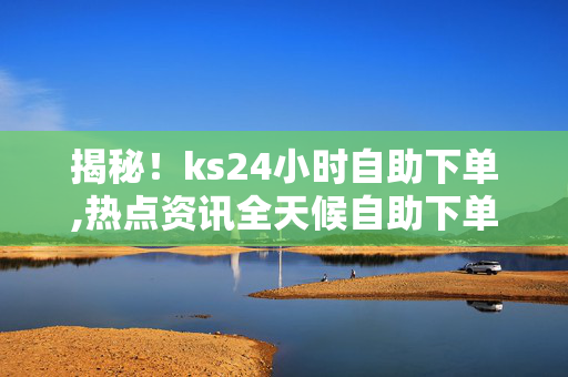 揭秘！ks24小时自助下单,热点资讯全天候自助下单体验，轻松满足您的需求！！